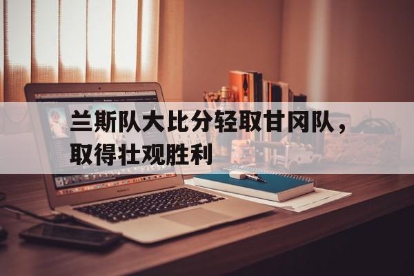 随机兰斯队大比分轻取甘冈队，取得壮观胜利的简单介绍