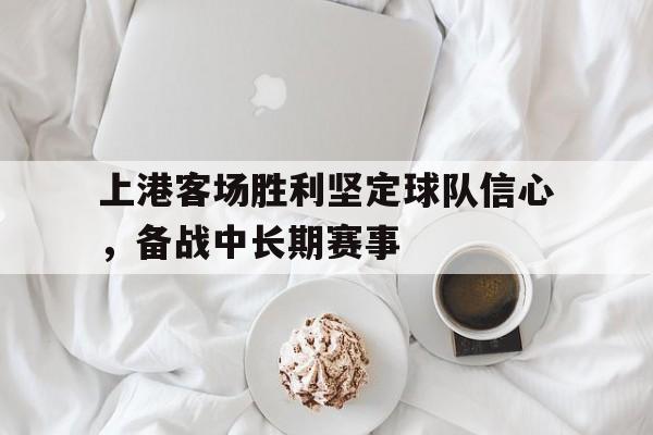 随机上港客场胜利坚定球队信心，备战中长期赛事的简单介绍