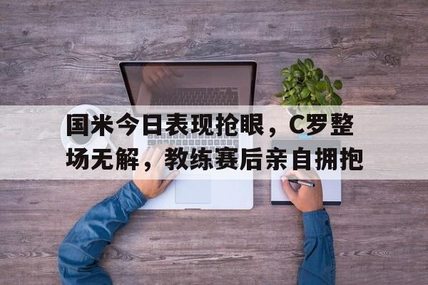 随机国米今日表现抢眼，C罗整场无解，教练赛后亲自拥抱