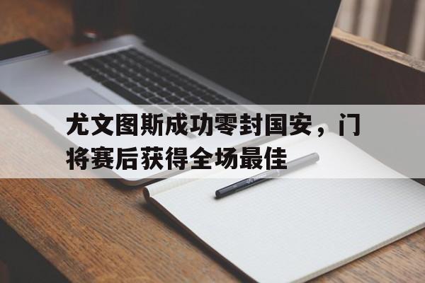 随机尤文图斯成功零封国安，门将赛后获得全场最佳尤文图斯成功零封国安,门将赛后获得全场最佳球员