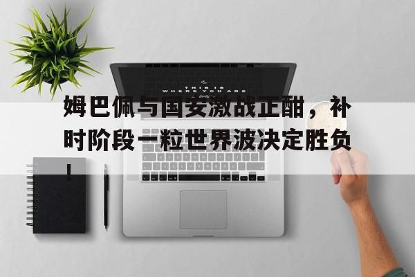 姆巴佩与国安激战正酣，补时阶段一粒世界波决定胜负！姆巴佩世界杯决赛进球视频