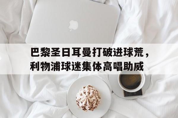 巴黎圣日耳曼打破进球荒，利物浦球迷集体高唱助威2018年09月18日利物浦 vs 巴黎圣日耳曼视频直播